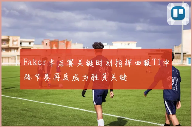 Faker季后赛关键时刻指挥回暖T1中路节奏再度成为胜负关键