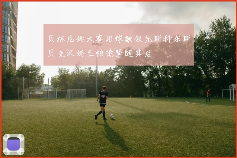 贝林厄姆大赛进球数领先斯科尔斯贝克汉姆兰帕德紧随其后