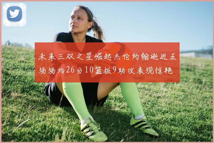 未来三双之星崛起杰伦约翰逊近五场场均26分10篮板9助攻表现惊艳
