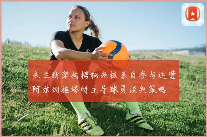 米兰新架构揭秘老板亲自参与运营阿尔姆施塔特主导球员谈判策略