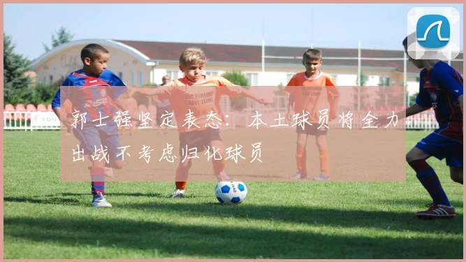 郭士强坚定表态：本土球员将全力出战不考虑归化球员