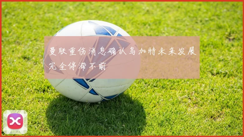 曼联重伤消息确认乌加特未来发展完全停滞不前
