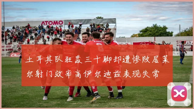 土耳其队狂轰三十脚却遭惨败居莱尔射门效率高伊尔迪兹表现失常