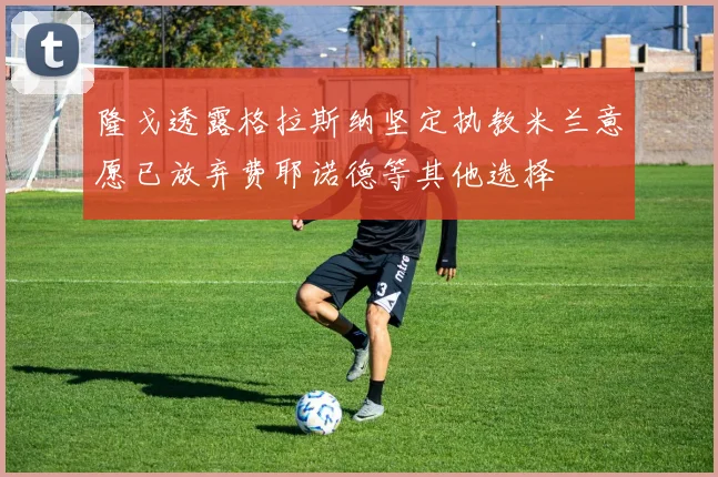 隆戈透露格拉斯纳坚定执教米兰意愿已放弃费耶诺德等其他选择