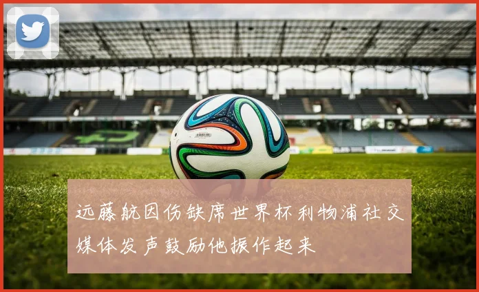 远藤航因伤缺席世界杯利物浦社交媒体发声鼓励他振作起来
