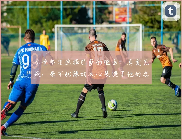 戈登坚定选择巴萨的理由：真爱无疑，毫不犹豫的决心展现了他的忠诚
