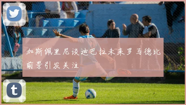 加斯佩里尼谈迪巴拉未来罗马德比前景引发关注