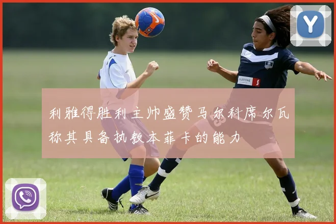 利雅得胜利主帅盛赞马尔科席尔瓦称其具备执教本菲卡的能力