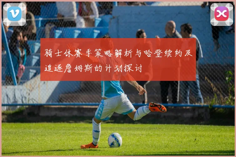 骑士休赛季策略解析与哈登续约及追逐詹姆斯的计划探讨