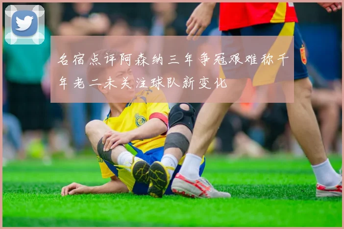 名宿点评阿森纳三年争冠艰难称千年老二未关注球队新变化