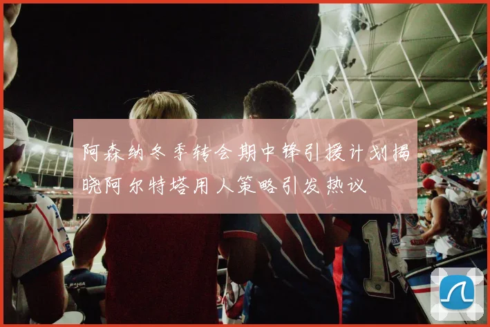 阿森纳冬季转会期中锋引援计划揭晓阿尔特塔用人策略引发热议