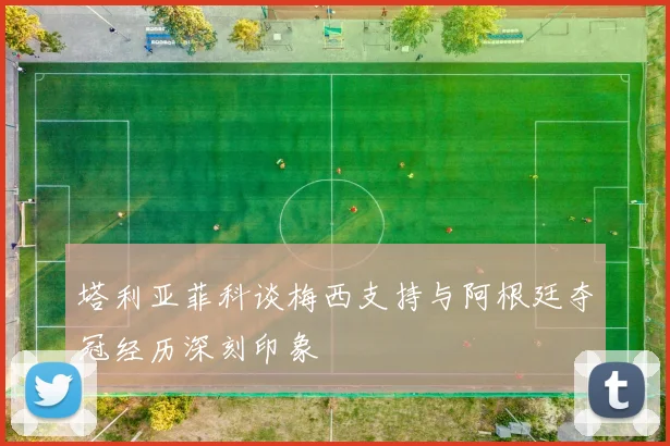 塔利亚菲科谈梅西支持与阿根廷夺冠经历深刻印象