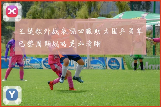 王楚钦外战表现回暖助力国乒男单巴黎周期战略更加清晰
