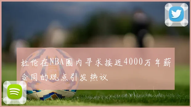 杜伦在NBA圈内寻求接近4000万年薪合同的观点引发热议