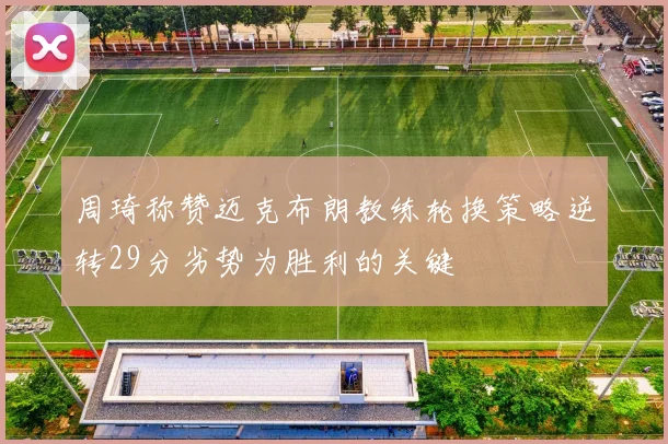 周琦称赞迈克布朗教练轮换策略逆转29分劣势为胜利的关键