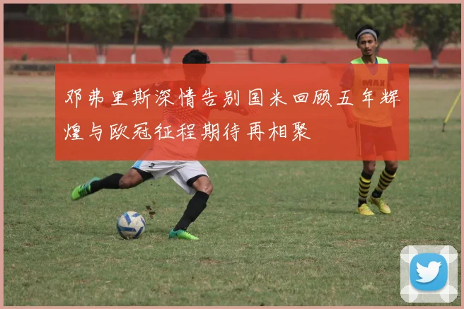 邓弗里斯深情告别国米回顾五年辉煌与欧冠征程期待再相聚