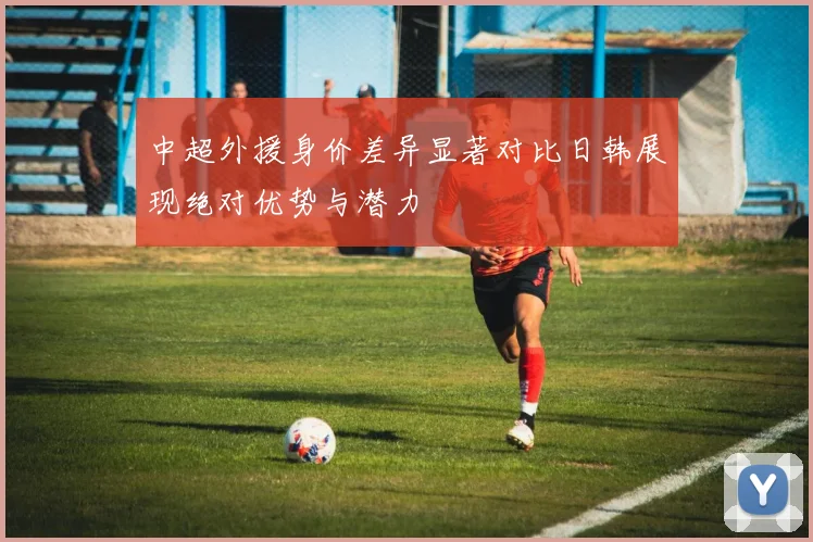 中超外援身价差异显著对比日韩展现绝对优势与潜力