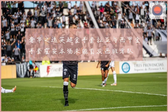 奢华之选英超金手套拉亚与西甲金手套霍安本场未能首发西班牙队