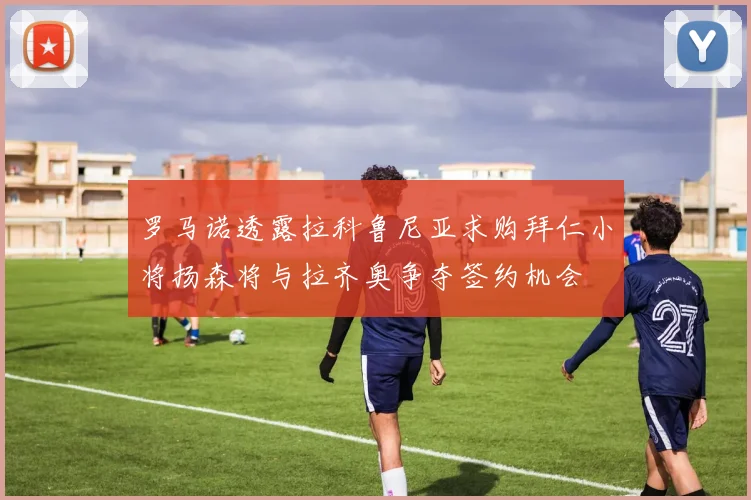 罗马诺透露拉科鲁尼亚求购拜仁小将扬森将与拉齐奥争夺签约机会